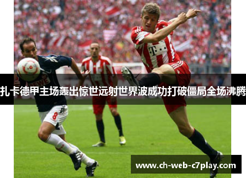 扎卡德甲主场轰出惊世远射世界波成功打破僵局全场沸腾 扎卡德甲主场轰出惊世远射世界波成功打破僵局全场沸腾